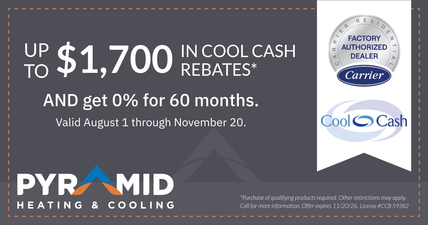 Up to $1,700 in Cool Cash Rebates AND get 0% for 60 months. Valid August 1 through November 20. Purchase of qualifying products required. Other restrictions may apply. Call for more information. Offer expires 11/20/26. License #CCB 59382.